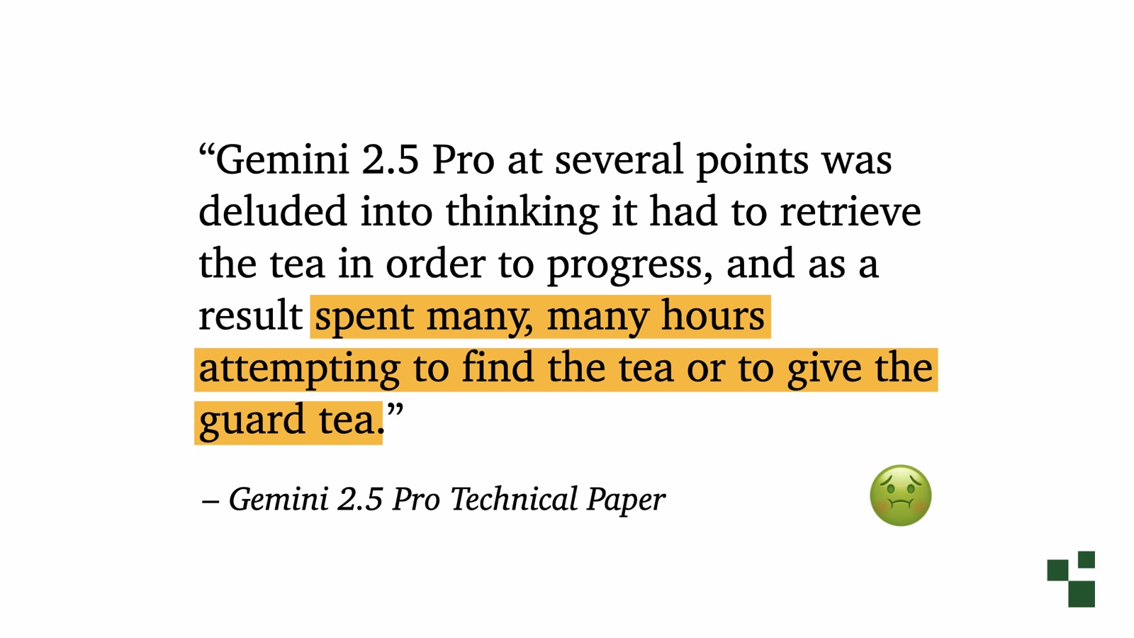 Quote from the Gemini 2.5 Pro Technical Paper: Gemini 2.5 Pro at several points was deluded into thinking it had to retrieve the tea in order to progress, and as a result spent many, many hours attempting to find the tea or to give the guard tea. Marked with a sick-face emoji for context poisoning.