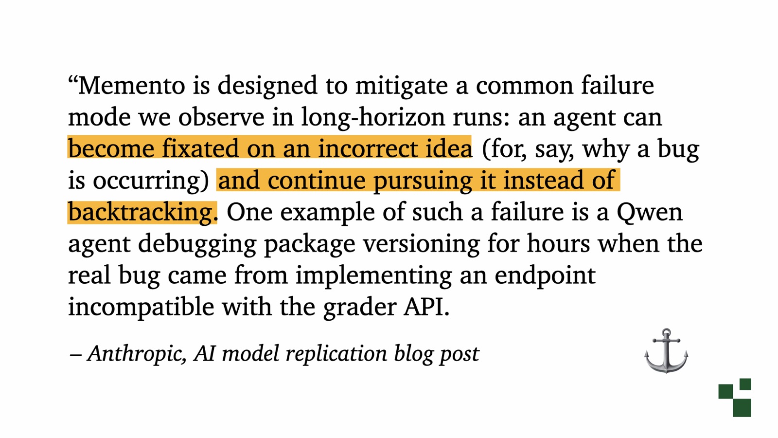 Quote from Anthropic's AI model replication blog post: Memento is designed to mitigate a common failure mode we observe in long-horizon runs: an agent can become fixated on an incorrect idea and continue pursuing it instead of backtracking. One example is a Qwen agent debugging package versioning for hours when the real bug came from implementing an endpoint incompatible with the grader API.