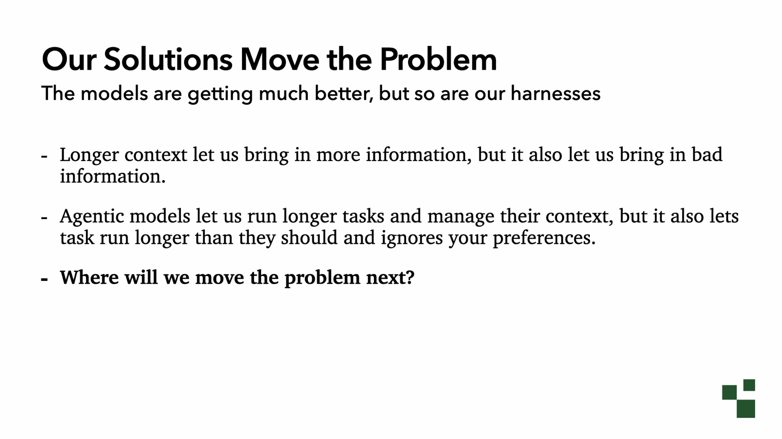 Our Solutions Move the Problem: the models are getting much better, but so are our harnesses. Longer context let us bring in more information, but also bad information. Agentic models let us run longer tasks and manage their context, but also let tasks run longer than they should and ignore your preferences. Where will we move the problem next?